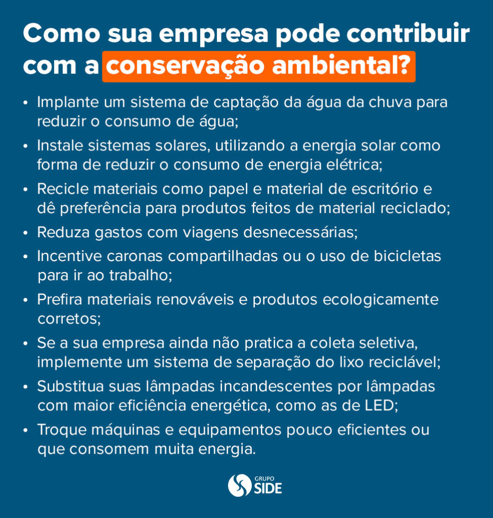 Como contribuir para a conservação ambiental?

Implante um sistema de captação da água da chuva para reduzir o consumo de água;

Instale sistemas solares, utilizando a energia solar como forma de reduzir o consumo de energia elétrica;

Recicle materiais como papel e material de escritório e dê preferência para produtos feitos de material reciclado;

Reduza gastos com viagens desnecessárias;

Incentive caronas compartilhadas ou o uso de bicicletas para ir ao trabalho;

Prefira materiais renováveis e produtos ecologicamente corretos;

Se a sua empresa ainda não pratica a coleta seletiva, implemente um sistema de separação do lixo reciclável;

Substitua suas lâmpadas incandescentes por lâmpadas com maior eficiência energética, como as de LED;

Troque máquinas e equipamentos pouco eficientes ou que consomem muita energia.