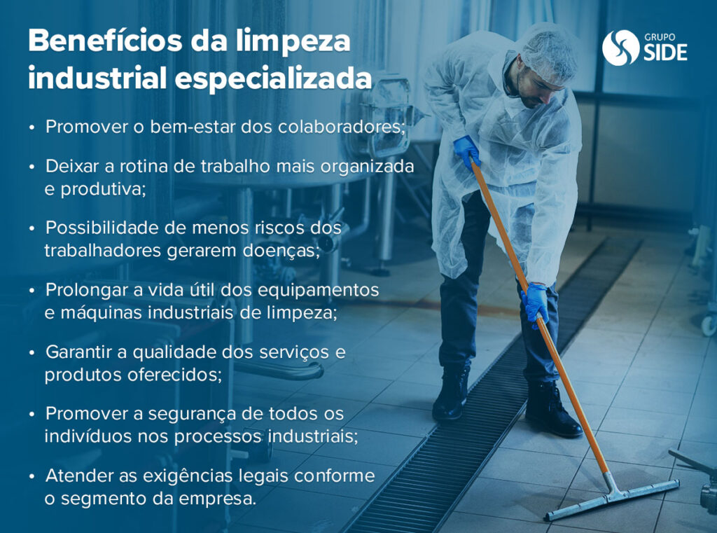 Benefícios da limpeza industrial especializada:

Promover o bem-estar dos colaboradores;

Deixar a rotina de trabalho mais organizada e produtiva;

Possibilidade de menos riscos dos trabalhadores gerarem doenças;

Prolongar a vida útil dos equipamentos e máquinas industriais de limpeza;

Garantir a qualidade dos serviços e produtos oferecidos;

Promover a segurança de todos os indivíduos nos processos industriais;

Atender as exigências legais conforme o segmento da empresa.