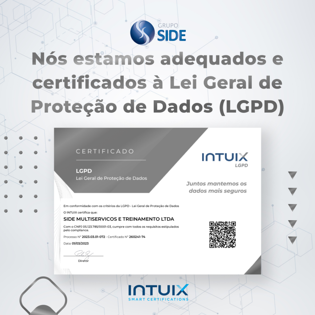 O compromisso do Grupo Side é sempre agir com transparência e responsabilidade no manuseio de dados, respeitando a privacidade de seus clientes, associados, ex-clientes, colaboradores e terceiros. Sendo assim, resolvemos nos capacitar em relação à Lei Geral de Proteção de Dados (LGPD). Mas, você sabe o que é e como funciona essa lei? Pois bem, a lei n° 13.709, conhecida como LGPD foi aprovada em 2018, mas só entrou em vigor em setembro de 2020, com a intenção de proteger a privacidade de dados pessoais no Brasil. Ela está ligada diretamente a empresas como o Grupo Side, particularmente nas áreas de relacionamento com o cliente. São assegurados direitos como anonimato, correções e coleta de dados apenas com o consentimento do cliente, explicação da finalidade do uso dessas informações e exclusão desses dados coletados após o término da relação entre a empresa e o consumidor. A empresa de facilities deve cumprir os seguintes requisitos: Fazer a verificação de informações armazenadas pelo negócio, mesmo que elas tenham sido coletadas anteriormente à lei; Rever contratos; Adaptar as redes sociais, o blog e site institucional à lei; Adotar medidas de proteção em sistemas corporativos; Controlar o uso de dispositivos e equipamentos de TI que envolvem os ativos da empresa; Definir uma equipe responsável por cumprir e adequar a empresa a LGPD. O descumprimento da legislação resulta em multas fixas (até 2% do faturamento, desde que não ultrapasse o teto de R$ 50 milhões), multas diárias, conforme o grau de desobediência, bloqueio e eliminação dos dados pessoais a que se a infração até sua regularização e advertência com indicação de prazo para adoção de medidas corretivas. Ao receber o certificado da Intuix Smart Certifications em relação a Lei Geral de Proteção de Dados, o Grupo Side com o intuito de ajudar outras organizações a estarem de acordo com a LGPD, disponibilizou um Canal de Ouvidoria e Denúncia para aqueles que desejam denunciar quaisquer irregularidades sobre a Lei n° 13.709. Com isso, a empresa tem a obrigação de garantir e manter em sigilo todos os registros. Veja abaixo a certificação do Grupo Side entregue pela Intuix: