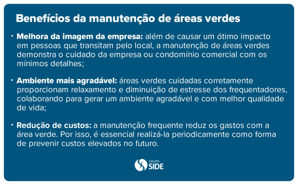 Benefícios da manutenção de áreas verdes: 

- Melhora da imagem da empresa: 
além de causar um ótimo impacto em pessoas que transitam pelo local, a manutenção de áreas verdes demonstra o cuidado da empresa ou condomínio comercial com os mínimos detalhes;

- Ambiente mais agradável: áreas verdes cuidadas corretamente proporcionam relaxamento e diminuição de estresse dos frequentadores, colaborando para gerar um ambiente agradável e com melhor qualidade de vida;

- Redução de custos: a manutenção frequente reduz os gastos com a área verde. Por isso, é essencial realizá-la periodicamente como forma de prevenir custos elevados no futuro.