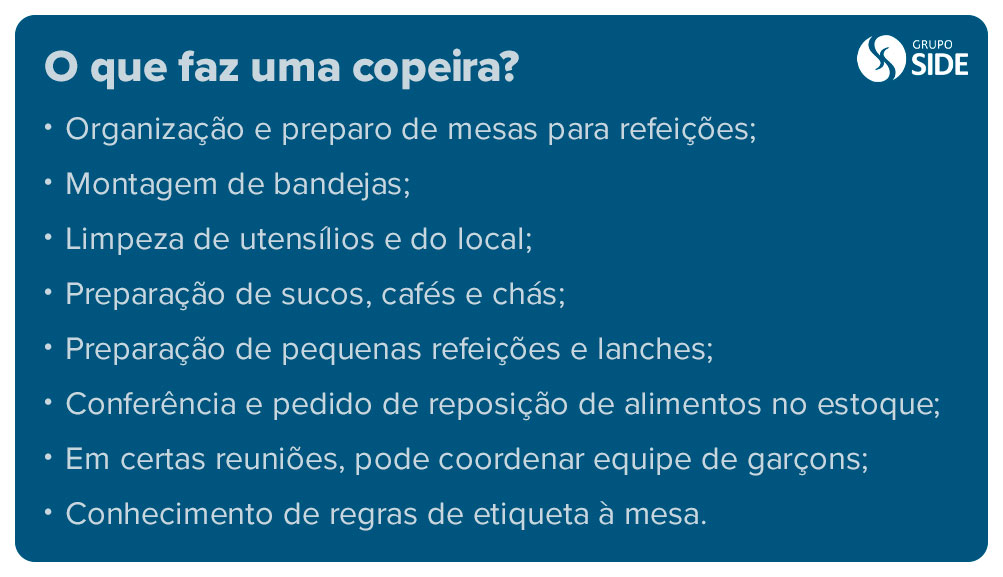 O que faz uma copeira? O que faz uma copeira?
Organização e preparo de mesas para refeições;
Montagem de bandejas;
Limpeza de utensílios e do local;
Preparação de sucos, cafés e chás;
Preparação de pequenas refeições e lanches;
Conferência e pedido de reposição de alimentos no estoque;
Em certas reuniões, pode coordenar equipe de garçons;
Conhecimento de regras de etiqueta à mesa.